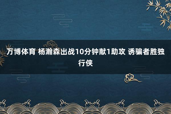 万博体育 杨瀚森出战10分钟献1助攻 诱骗者胜独行侠