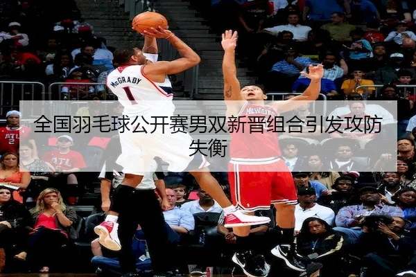 全国羽毛球公开赛男双新晋组合引发攻防失衡